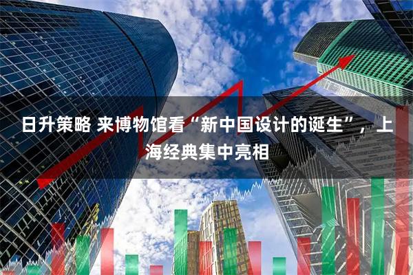 日升策略 来博物馆看“新中国设计的诞生”，上海经典集中亮相