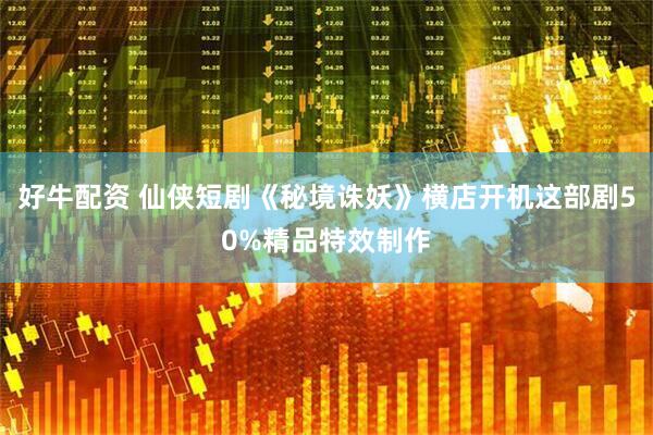 好牛配资 仙侠短剧《秘境诛妖》横店开机这部剧50%精品特效制作
