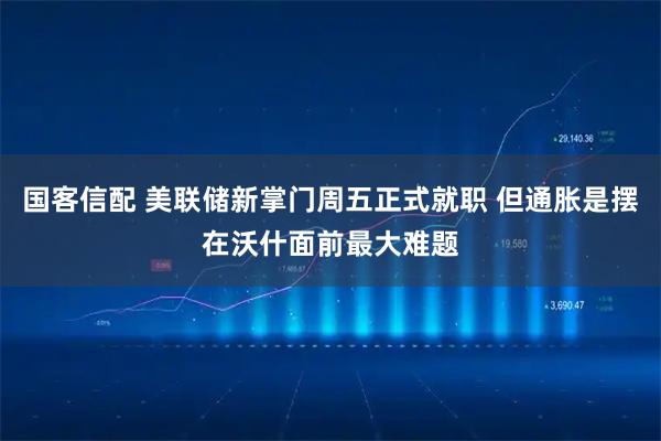 国客信配 美联储新掌门周五正式就职 但通胀是摆在沃什面前最大难题