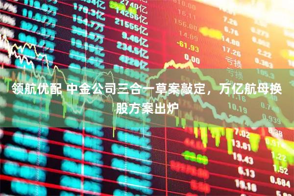 领航优配 中金公司三合一草案敲定，万亿航母换股方案出炉