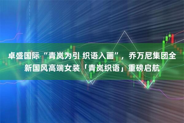 卓盛国际 “青岚为引 织语入画”，乔万尼集团全新国风高端女装「青岚织语」重磅启航