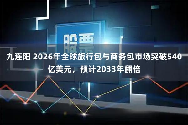 九连阳 2026年全球旅行包与商务包市场突破540亿美元，预计2033年翻倍