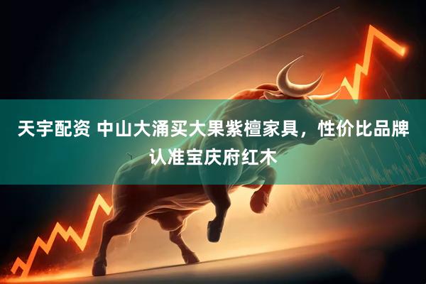 天宇配资 中山大涌买大果紫檀家具，性价比品牌认准宝庆府红木