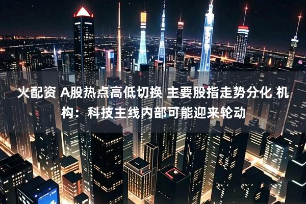 火配资 A股热点高低切换 主要股指走势分化 机构：科技主线内部可能迎来轮动