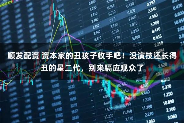 顺发配资 资本家的丑孩子收手吧！没演技还长得丑的星二代，别来膈应观众了