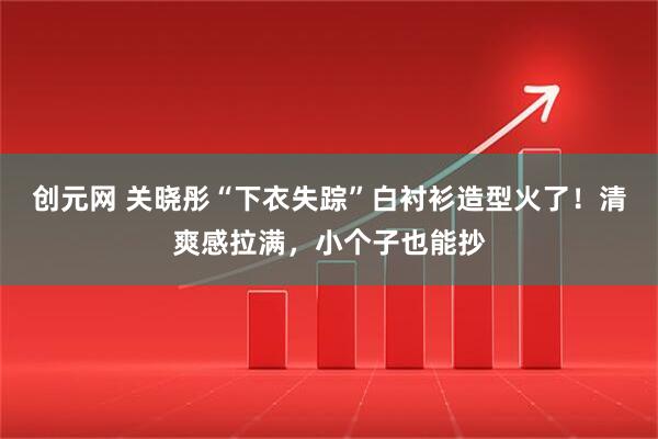 创元网 关晓彤“下衣失踪”白衬衫造型火了！清爽感拉满，小个子也能抄