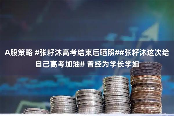 A股策略 #张籽沐高考结束后晒照##张籽沐这次给自己高考加油# 曾经为学长学姐