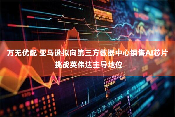 万无优配 亚马逊拟向第三方数据中心销售AI芯片 挑战英伟达主导地位