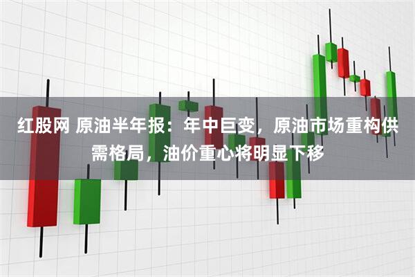 红股网 原油半年报：年中巨变，原油市场重构供需格局，油价重心将明显下移
