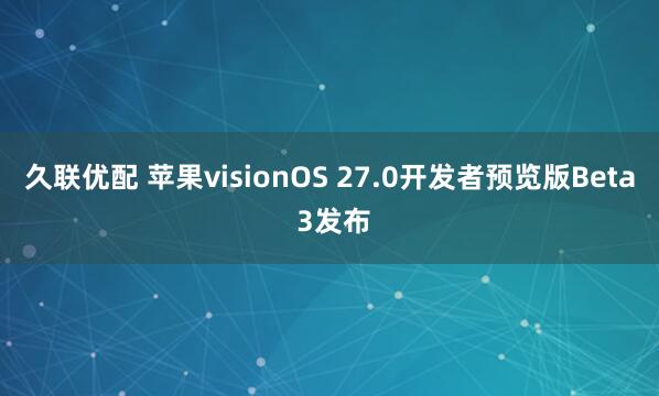 久联优配 苹果visionOS 27.0开发者预览版Beta 3发布