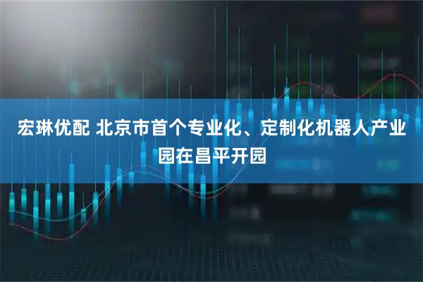 宏琳优配 北京市首个专业化、定制化机器人产业园在昌平开园
