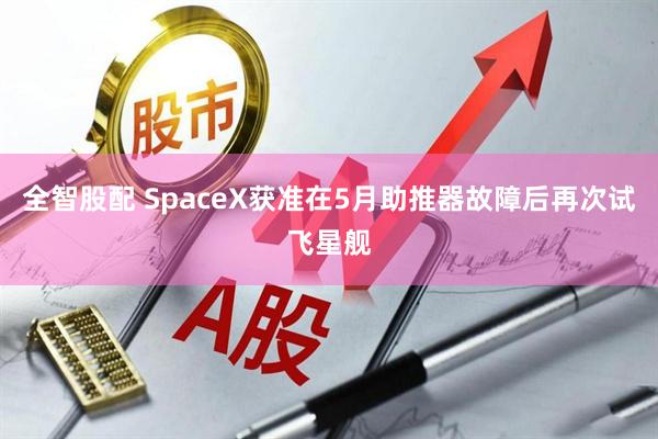全智股配 SpaceX获准在5月助推器故障后再次试飞星舰