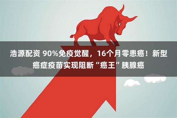 浩源配资 90%免疫觉醒，16个月零患癌！新型癌症疫苗实现阻断“癌王”胰腺癌