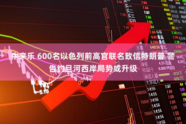 牛来乐 600名以色列前高官联名致信特朗普 警告约旦河西岸局势或升级