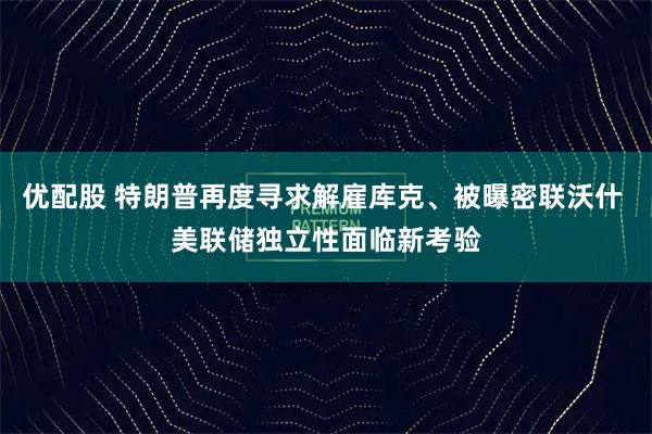 优配股 特朗普再度寻求解雇库克、被曝密联沃什 美联储独立性面临新考验
